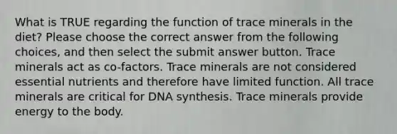 What is TRUE regarding the function of trace minerals in the diet? Please choose the correct answer from the following choices, and then select the submit answer button. Trace minerals act as co-factors. Trace minerals are not considered essential nutrients and therefore have limited function. All trace minerals are critical for DNA synthesis. Trace minerals provide energy to the body.