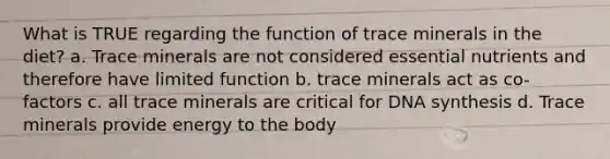 What is TRUE regarding the function of trace minerals in the diet? a. Trace minerals are not considered essential nutrients and therefore have limited function b. trace minerals act as co-factors c. all trace minerals are critical for DNA synthesis d. Trace minerals provide energy to the body