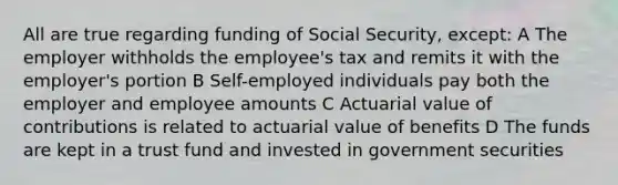 All are true regarding funding of Social Security, except: A The employer withholds the employee's tax and remits it with the employer's portion B Self-employed individuals pay both the employer and employee amounts C Actuarial value of contributions is related to actuarial value of benefits D The funds are kept in a trust fund and invested in government securities