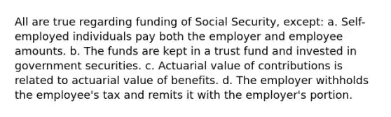 All are true regarding funding of Social Security, except: a. Self-employed individuals pay both the employer and employee amounts. b. The funds are kept in a trust fund and invested in government securities. c. Actuarial value of contributions is related to actuarial value of benefits. d. The employer withholds the employee's tax and remits it with the employer's portion.