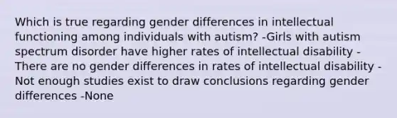 Which is true regarding gender differences in intellectual functioning among individuals with autism? -Girls with autism spectrum disorder have higher rates of intellectual disability -There are no gender differences in rates of intellectual disability -Not enough studies exist to draw conclusions regarding gender differences -None