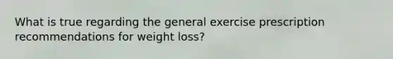 What is true regarding the general exercise prescription recommendations for weight loss?