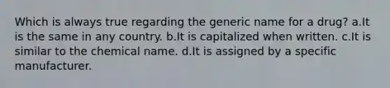 Which is always true regarding the generic name for a drug? a.It is the same in any country. b.It is capitalized when written. c.It is similar to the chemical name. d.It is assigned by a specific manufacturer.