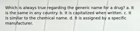 Which is always true regarding the generic name for a drug? a. It is the same in any country. b. It is capitalized when written. c. It is similar to the chemical name. d. It is assigned by a specific manufacturer.