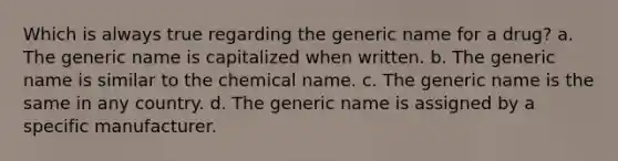 Which is always true regarding the generic name for a drug? a. The generic name is capitalized when written. b. The generic name is similar to the chemical name. c. The generic name is the same in any country. d. The generic name is assigned by a specific manufacturer.