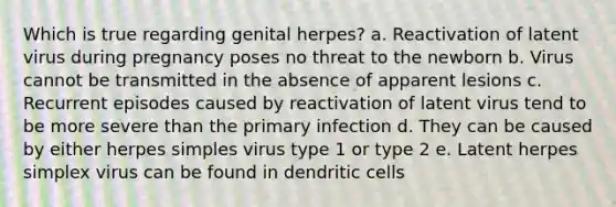 Which is true regarding genital herpes? a. Reactivation of latent virus during pregnancy poses no threat to the newborn b. Virus cannot be transmitted in the absence of apparent lesions c. Recurrent episodes caused by reactivation of latent virus tend to be more severe than the primary infection d. They can be caused by either herpes simples virus type 1 or type 2 e. Latent herpes simplex virus can be found in dendritic cells