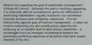 What is true regarding the goal of stakeholder management? (Choose All Correct) - Although this goal is intuitively appealing, it is extremely difficult to implement, given the difficulties in reconciling stakeholders' equally important—but sometimes mutually exclusive and competing—objectives. - It is the theoretically superior goal of financial management. - It does not involve maximizing any one constituency's objective but achieving an acceptable level of each group's objectives. - It encourages financial managers to attempt to balance the potentially conflicting objectives of all parties that have vested interests in the firm.