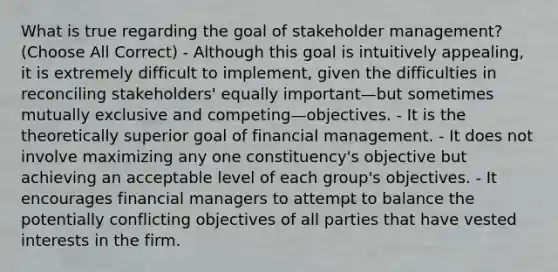 What is true regarding the goal of stakeholder management? (Choose All Correct) - Although this goal is intuitively appealing, it is extremely difficult to implement, given the difficulties in reconciling stakeholders' equally important—but sometimes mutually exclusive and competing—objectives. - It is the theoretically superior goal of financial management. - It does not involve maximizing any one constituency's objective but achieving an acceptable level of each group's objectives. - It encourages financial managers to attempt to balance the potentially conflicting objectives of all parties that have vested interests in the firm.