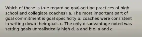 Which of these is true regarding goal-setting practices of high school and collegiate coaches? a. The most important part of goal commitment is goal specificity b. coaches were consistent in writing down their goals c. The only disadvantage noted was setting goals unrealistically high d. a and b e. a and c