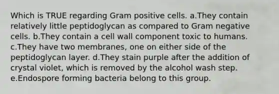 Which is TRUE regarding Gram positive cells. a.They contain relatively little peptidoglycan as compared to Gram negative cells. b.They contain a cell wall component toxic to humans. c.They have two membranes, one on either side of the peptidoglycan layer. d.They stain purple after the addition of crystal violet, which is removed by the alcohol wash step. e.Endospore forming bacteria belong to this group.