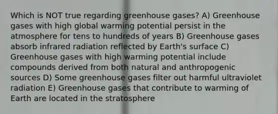 Which is NOT true regarding greenhouse gases? A) Greenhouse gases with high global warming potential persist in the atmosphere for tens to hundreds of years B) Greenhouse gases absorb infrared radiation reflected by Earth's surface C) Greenhouse gases with high warming potential include compounds derived from both natural and anthropogenic sources D) Some greenhouse gases filter out harmful ultraviolet radiation E) Greenhouse gases that contribute to warming of Earth are located in the stratosphere