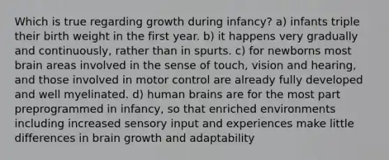 Which is true regarding growth during infancy? a) infants triple their birth weight in the first year. b) it happens very gradually and continuously, rather than in spurts. c) for newborns most brain areas involved in the sense of touch, vision and hearing, and those involved in motor control are already fully developed and well myelinated. d) human brains are for the most part preprogrammed in infancy, so that enriched environments including increased sensory input and experiences make little differences in brain growth and adaptability