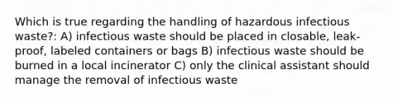 Which is true regarding the handling of hazardous infectious waste?: A) infectious waste should be placed in closable, leak-proof, labeled containers or bags B) infectious waste should be burned in a local incinerator C) only the clinical assistant should manage the removal of infectious waste