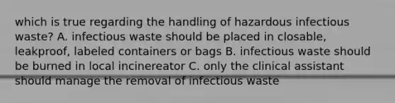 which is true regarding the handling of hazardous infectious waste? A. infectious waste should be placed in closable, leakproof, labeled containers or bags B. infectious waste should be burned in local incinereator C. only the clinical assistant should manage the removal of infectious waste