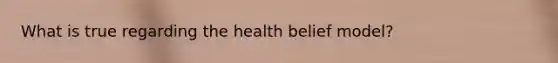 What is true regarding the health belief model?