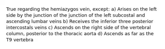 True regarding the hemiazygos vein, except: a) Arises on the left side by the junction of the junction of the left subcostal and ascending lumbar veins b) Receives the inferior three posterior intercostals veins c) Ascends on the right side of the vertebral column, posterior to the thoracic aorta d) Ascends as far as the T9 vertebra