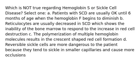 Which is NOT true regarding Hemoglobin S or Sickle Cell Disease? Select one: a. Patients with SCD are usually OK until 6 months of age when the hemoglobin F begins to diminish b. Reticulocytes are usually decreased in SCD which shows the inability of the bone marrow to respond to the increase in red cell destruction c. The polymerization of multiple hemoglobin molecules results in the crescent shaped red cell formation d. Reversible sickle cells are more dangerous to the patient because they tend to sickle in smaller capillaries and cause more occlusions