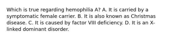 Which is true regarding hemophilia A? A. It is carried by a symptomatic female carrier. B. It is also known as Christmas disease. C. It is caused by factor VIII deficiency. D. It is an X-linked dominant disorder.