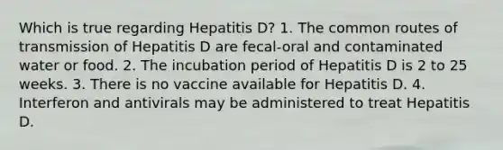 Which is true regarding Hepatitis D? 1. The common routes of transmission of Hepatitis D are fecal-oral and contaminated water or food. 2. The incubation period of Hepatitis D is 2 to 25 weeks. 3. There is no vaccine available for Hepatitis D. 4. Interferon and antivirals may be administered to treat Hepatitis D.