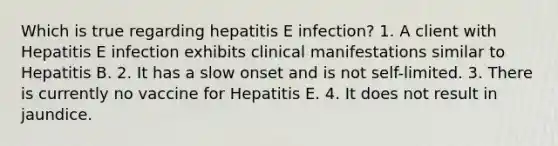 Which is true regarding hepatitis E infection? 1. A client with Hepatitis E infection exhibits clinical manifestations similar to Hepatitis B. 2. It has a slow onset and is not self-limited. 3. There is currently no vaccine for Hepatitis E. 4. It does not result in jaundice.