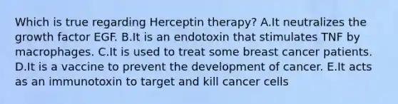 Which is true regarding Herceptin therapy? A.It neutralizes the growth factor EGF. B.It is an endotoxin that stimulates TNF by macrophages. C.It is used to treat some breast cancer patients. D.It is a vaccine to prevent the development of cancer. E.It acts as an immunotoxin to target and kill cancer cells