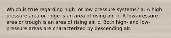 Which is true regarding high- or low-pressure systems? a. A high-pressure area or ridge is an area of rising air. b. A low-pressure area or trough is an area of rising air. c. Both high- and low-pressure areas are characterized by descending air.