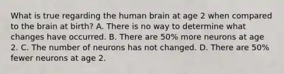 What is true regarding the human brain at age 2 when compared to the brain at birth? A. There is no way to determine what changes have occurred. B. There are 50% more neurons at age 2. C. The number of neurons has not changed. D. There are 50% fewer neurons at age 2.