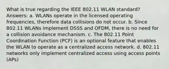 What is true regarding the IEEE 802.11 WLAN standard? Answers: a. WLANs operate in the licensed operating frequencies, therefore data collisions do not occur. b. Since 802.11 WLANs implement DSSS and OFDM, there is no need for a collision avoidance mechanism. c. The 802.11 Point Coordination Function (PCF) is an optional feature that enables the WLAN to operate as a centralized access network. d. 802.11 networks only implement centralized access using access points (APs)