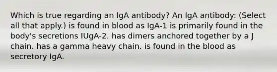 Which is true regarding an IgA antibody? An IgA antibody: (Select all that apply.) is found in blood as IgA-1 is primarily found in the body's secretions IUgA-2. has dimers anchored together by a J chain. has a gamma heavy chain. is found in the blood as secretory IgA.