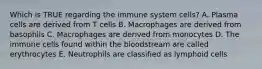 Which is TRUE regarding the immune system cells? A. Plasma cells are derived from T cells B. Macrophages are derived from basophils C. Macrophages are derived from monocytes D. The immune cells found within the bloodstream are called erythrocytes E. Neutrophils are classified as lymphoid cells