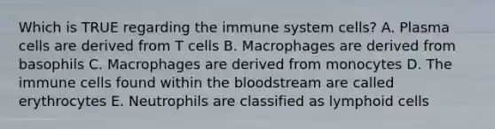 Which is TRUE regarding the immune system cells? A. Plasma cells are derived from T cells B. Macrophages are derived from basophils C. Macrophages are derived from monocytes D. The immune cells found within the bloodstream are called erythrocytes E. Neutrophils are classified as lymphoid cells