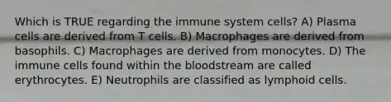 Which is TRUE regarding the immune system cells? A) Plasma cells are derived from T cells. B) Macrophages are derived from basophils. C) Macrophages are derived from monocytes. D) The immune cells found within the bloodstream are called erythrocytes. E) Neutrophils are classified as lymphoid cells.