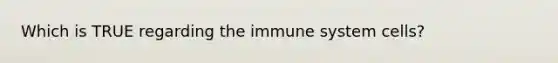 Which is TRUE regarding the immune system cells?