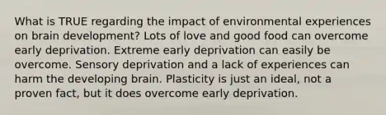 What is TRUE regarding the impact of environmental experiences on brain development? Lots of love and good food can overcome early deprivation. Extreme early deprivation can easily be overcome. Sensory deprivation and a lack of experiences can harm the developing brain. Plasticity is just an ideal, not a proven fact, but it does overcome early deprivation.