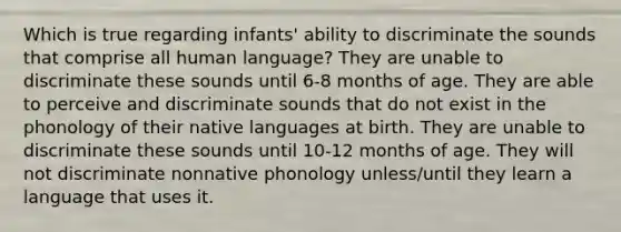 Which is true regarding infants' ability to discriminate the sounds that comprise all human language? They are unable to discriminate these sounds until 6-8 months of age. They are able to perceive and discriminate sounds that do not exist in the phonology of their native languages at birth. They are unable to discriminate these sounds until 10-12 months of age. They will not discriminate nonnative phonology unless/until they learn a language that uses it.