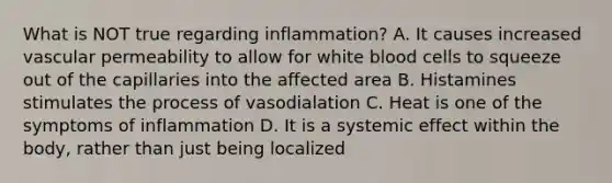 What is NOT true regarding inflammation? A. It causes increased vascular permeability to allow for white blood cells to squeeze out of the capillaries into the affected area B. Histamines stimulates the process of vasodialation C. Heat is one of the symptoms of inflammation D. It is a systemic effect within the body, rather than just being localized