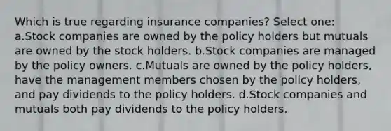 Which is true regarding insurance companies? Select one: a.Stock companies are owned by the policy holders but mutuals are owned by the stock holders. b.Stock companies are managed by the policy owners. c.Mutuals are owned by the policy holders, have the management members chosen by the policy holders, and pay dividends to the policy holders. d.Stock companies and mutuals both pay dividends to the policy holders.