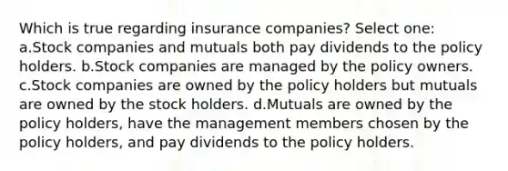 Which is true regarding insurance companies? Select one: a.Stock companies and mutuals both pay dividends to the policy holders. b.Stock companies are managed by the policy owners. c.Stock companies are owned by the policy holders but mutuals are owned by the stock holders. d.Mutuals are owned by the policy holders, have the management members chosen by the policy holders, and pay dividends to the policy holders.