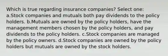 Which is true regarding insurance companies? Select one: a.Stock companies and mutuals both pay dividends to the policy holders. b.Mutuals are owned by the policy holders, have the management members chosen by the policy holders, and pay dividends to the policy holders. c.Stock companies are managed by the policy owners. d.Stock companies are owned by the policy holders but mutuals are owned by the stock holders.