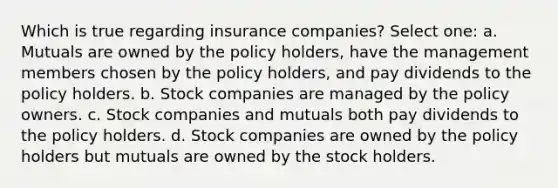 Which is true regarding insurance companies? Select one: a. Mutuals are owned by the policy holders, have the management members chosen by the policy holders, and pay dividends to the policy holders. b. Stock companies are managed by the policy owners. c. Stock companies and mutuals both pay dividends to the policy holders. d. Stock companies are owned by the policy holders but mutuals are owned by the stock holders.