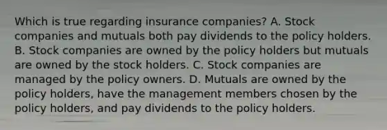 Which is true regarding insurance companies? A. Stock companies and mutuals both pay dividends to the policy holders. B. Stock companies are owned by the policy holders but mutuals are owned by the stock holders. C. Stock companies are managed by the policy owners. D. Mutuals are owned by the policy holders, have the management members chosen by the policy holders, and pay dividends to the policy holders.