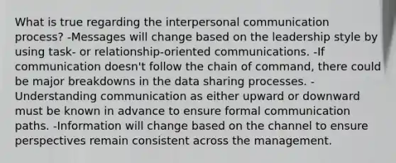 What is true regarding the interpersonal communication process? -Messages will change based on the leadership style by using task- or relationship-oriented communications. -If communication doesn't follow the chain of command, there could be major breakdowns in the data sharing processes. -Understanding communication as either upward or downward must be known in advance to ensure formal communication paths. -Information will change based on the channel to ensure perspectives remain consistent across the management.