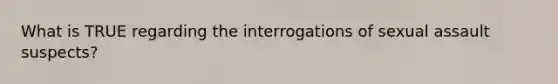 What is TRUE regarding the interrogations of sexual assault suspects?