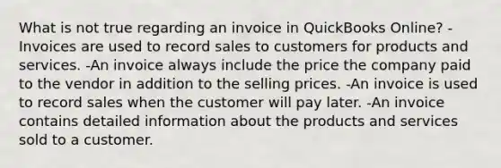 What is not true regarding an invoice in QuickBooks Online? -Invoices are used to record sales to customers for products and services. -An invoice always include the price the company paid to the vendor in addition to the selling prices. -An invoice is used to record sales when the customer will pay later. -An invoice contains detailed information about the products and services sold to a customer.