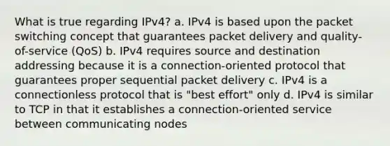 What is true regarding IPv4? a. IPv4 is based upon the packet switching concept that guarantees packet delivery and quality-of-service (QoS) b. IPv4 requires source and destination addressing because it is a connection-oriented protocol that guarantees proper sequential packet delivery c. IPv4 is a connectionless protocol that is "best effort" only d. IPv4 is similar to TCP in that it establishes a connection-oriented service between communicating nodes