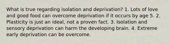 What is true regarding isolation and deprivation? 1. Lots of love and good food can overcome deprivation if it occurs by age 5. 2. Plasticity is just an ideal, not a proven fact. 3. Isolation and sensory deprivation can harm the developing brain. 4. Extreme early deprivation can be overcome.