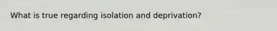 What is true regarding isolation and deprivation?