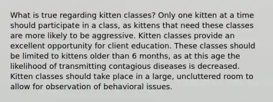 What is true regarding kitten classes? Only one kitten at a time should participate in a class, as kittens that need these classes are more likely to be aggressive. Kitten classes provide an excellent opportunity for client education. These classes should be limited to kittens older than 6 months, as at this age the likelihood of transmitting contagious diseases is decreased. Kitten classes should take place in a large, uncluttered room to allow for observation of behavioral issues.