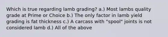 Which is true regarding lamb grading? a.) Most lambs quality grade at Prime or Choice b.) The only factor in lamb yield grading is fat thickness c.) A carcass with "spool" joints is not considered lamb d.) All of the above