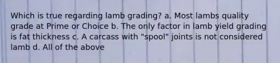 Which is true regarding lamb grading? a. Most lambs quality grade at Prime or Choice b. The only factor in lamb yield grading is fat thickness c. A carcass with "spool" joints is not considered lamb d. All of the above